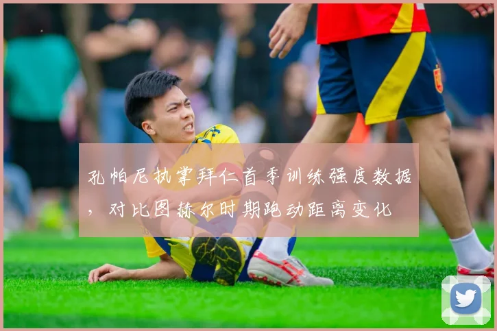 孔帕尼执掌拜仁首季训练强度数据，对比图赫尔时期跑动距离变化