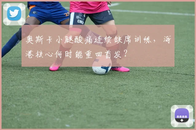 奥斯卡小腿酸痛连续缺席训练，海港核心何时能重回首发？