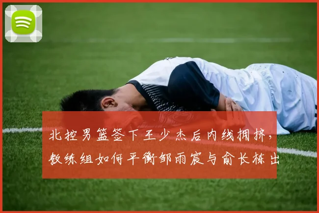 北控男篮签下王少杰后内线拥挤，教练组如何平衡邹雨宸与俞长栋出场时间？