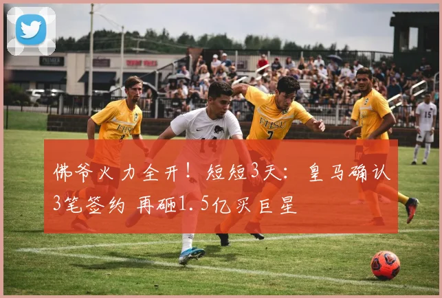 佛爷火力全开！短短3天：皇马确认3笔签约 再砸1.5亿买巨星